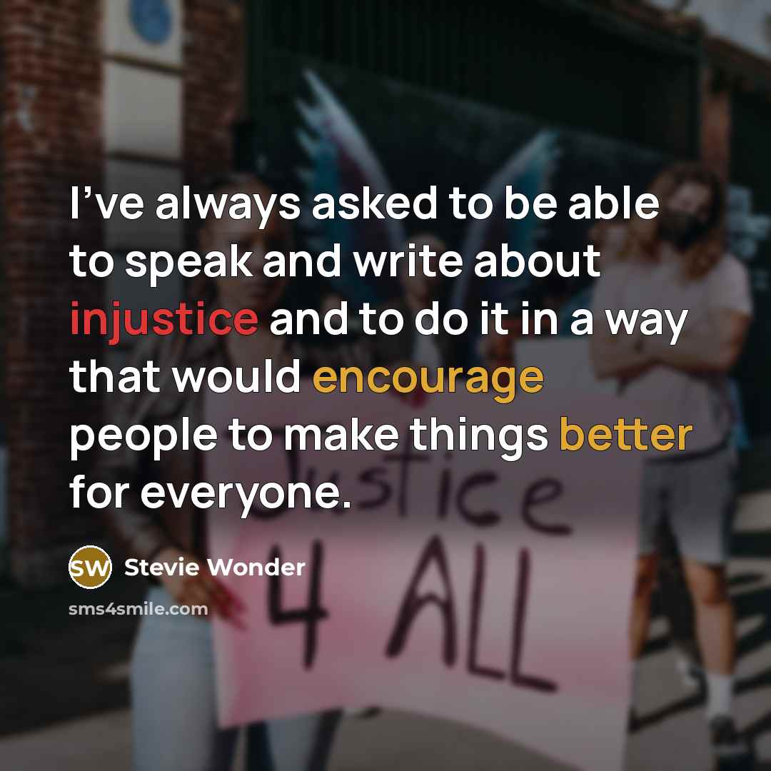 “I've always asked to be able to speak and write about injustice and to do it in a way that would encourage people to make things better for everyone.” quote by Stevie Wonder