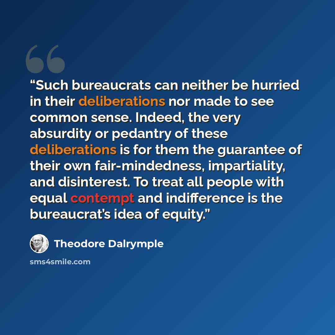 “Such bureaucrats can neither be hurried in their deliberations nor made to see common sense. Indeed, the very absurdity or pedantry of these deliberations is for them the guarantee of their own fair-mindedness, impartiality, and disinterest. To treat all people with equal contempt and indifference…” quote by Theodore Dalrymple