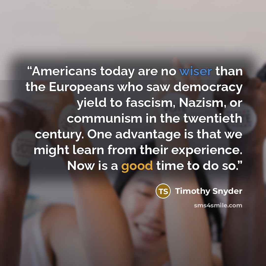 “Americans today are no wiser than the Europeans who saw democracy yield to fascism, Nazism, or communism in the twentieth century. One advantage is that we might learn from their experience. Now is a good time to do so.” quote by Timothy Snyder