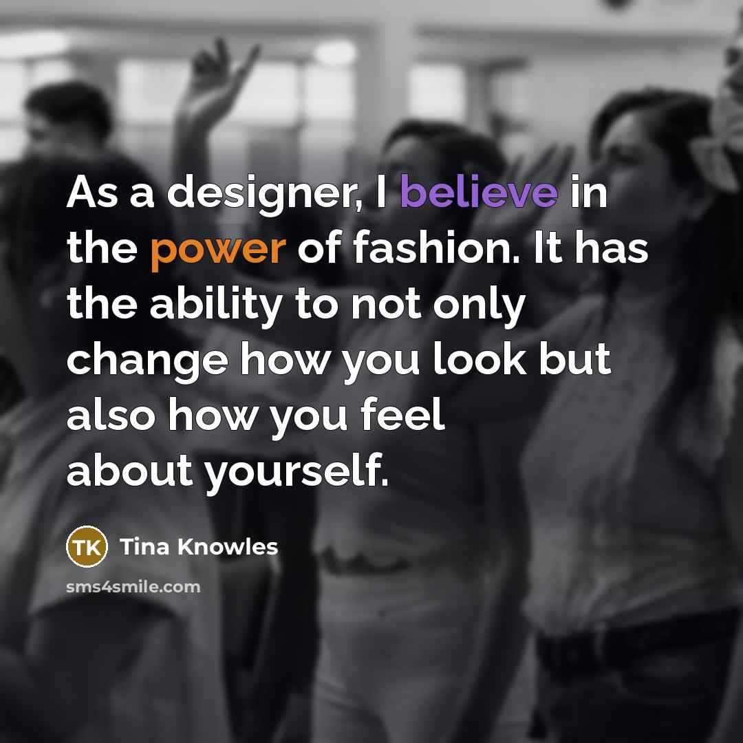 “As a designer, I believe in the power of fashion. It has the ability to not only change how you look but also how you feel about yourself.” quote by Tina Knowles