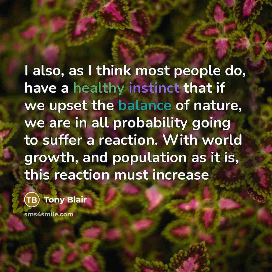 “I also, as I think most people do, have a healthy instinct that if we upset the balance of nature, we are in all probability going to suffer a reaction. With world growth, and population as it is, this reaction must increase” quote by Tony Blair