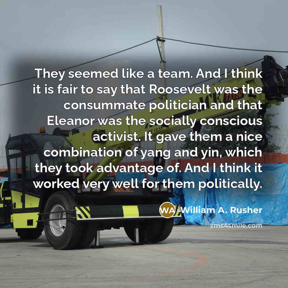 “They seemed like a team. And I think it is fair to say that Roosevelt was the consummate politician and that Eleanor was the socially conscious activist. It gave them a nice combination of yang and yin, which they took advantage of. And I think it worked very well for them politically.” quote by William A. Rusher