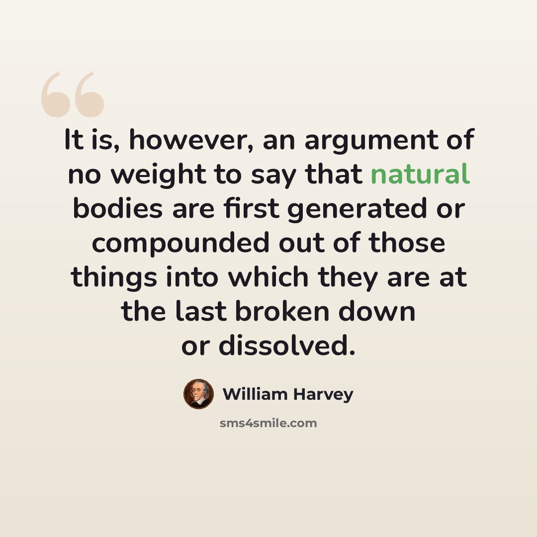 “It is, however, an argument of no weight to say that natural bodies are first generated or compounded out of those things into which they are at the last broken down or dissolved.” quote by William Harvey