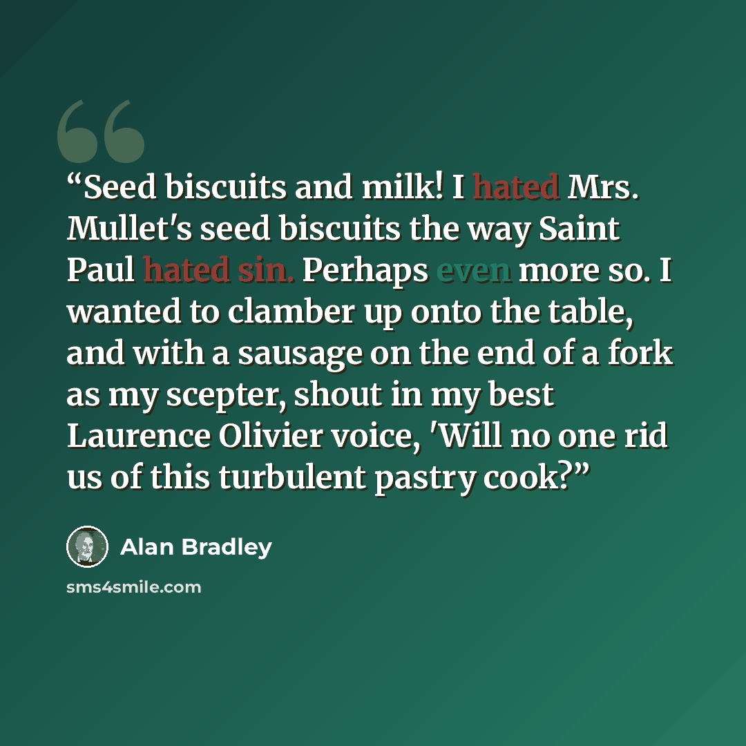 “Seed biscuits and milk! I hated Mrs. Mullet's seed biscuits the way Saint Paul hated sin. Perhaps even more so. I wanted to clamber up onto the table, and with a sausage on the end of a fork as my scepter, shout in my best Laurence Olivier voice, 'Will no one rid us of this turbulent pastry cook?” quote by Alan Bradley