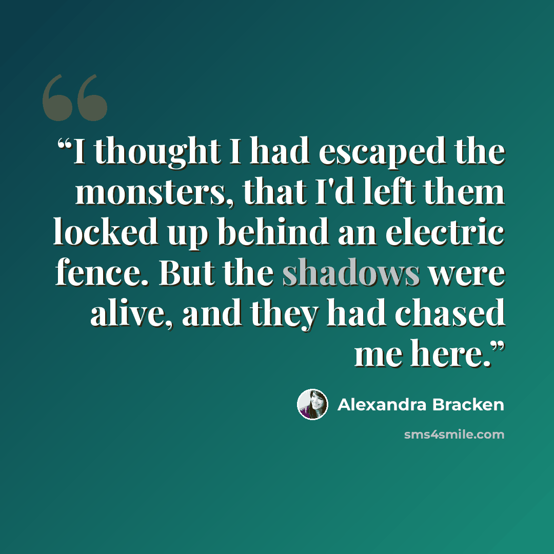 “I thought I had escaped the monsters, that I'd left them locked up behind an electric fence. But the shadows were alive, and they had chased me here.” quote by Alexandra Bracken