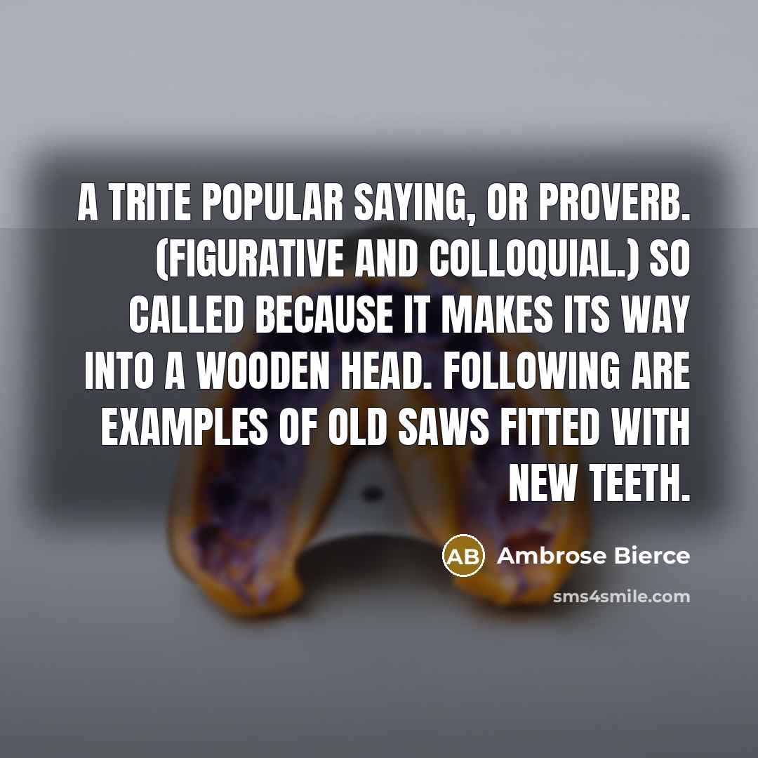 “A trite popular saying, or proverb. (Figurative and colloquial.) So called because it makes its way into a wooden head. Following are examples of old saws fitted with new teeth.” quote by Ambrose Bierce