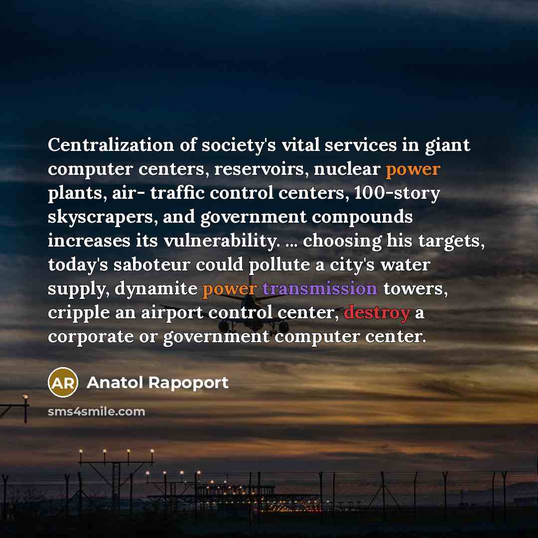 “Centralization of society's vital services in giant computer centers, reservoirs, nuclear power plants, air- traffic control centers, 100-story skyscrapers, and government compounds increases its vulnerability. ... choosing his targets, today's saboteur could pollute a city's water supply…” quote by Anatol Rapoport