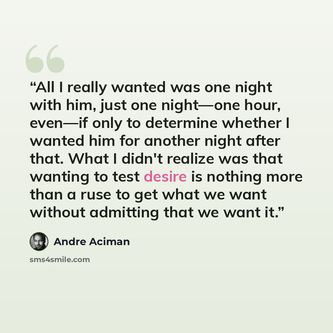 “All I really wanted was one night with him, just one night—one hour, even—if only to determine whether I wanted him for another night after that. What I didn't realize was that wanting to test desire is nothing more than a ruse to get what we want without admitting that we want it.” quote by André Aciman