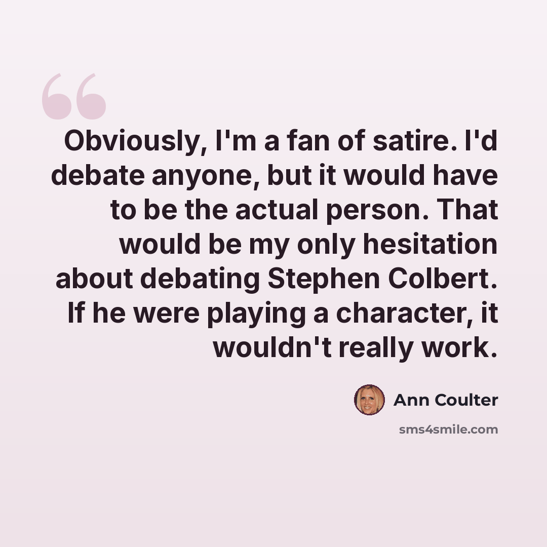 “Obviously, I'm a fan of satire. I'd debate anyone, but it would have to be the actual person. That would be my only hesitation about debating Stephen Colbert. If he were playing a character, it wouldn't really work.” quote by Ann Coulter