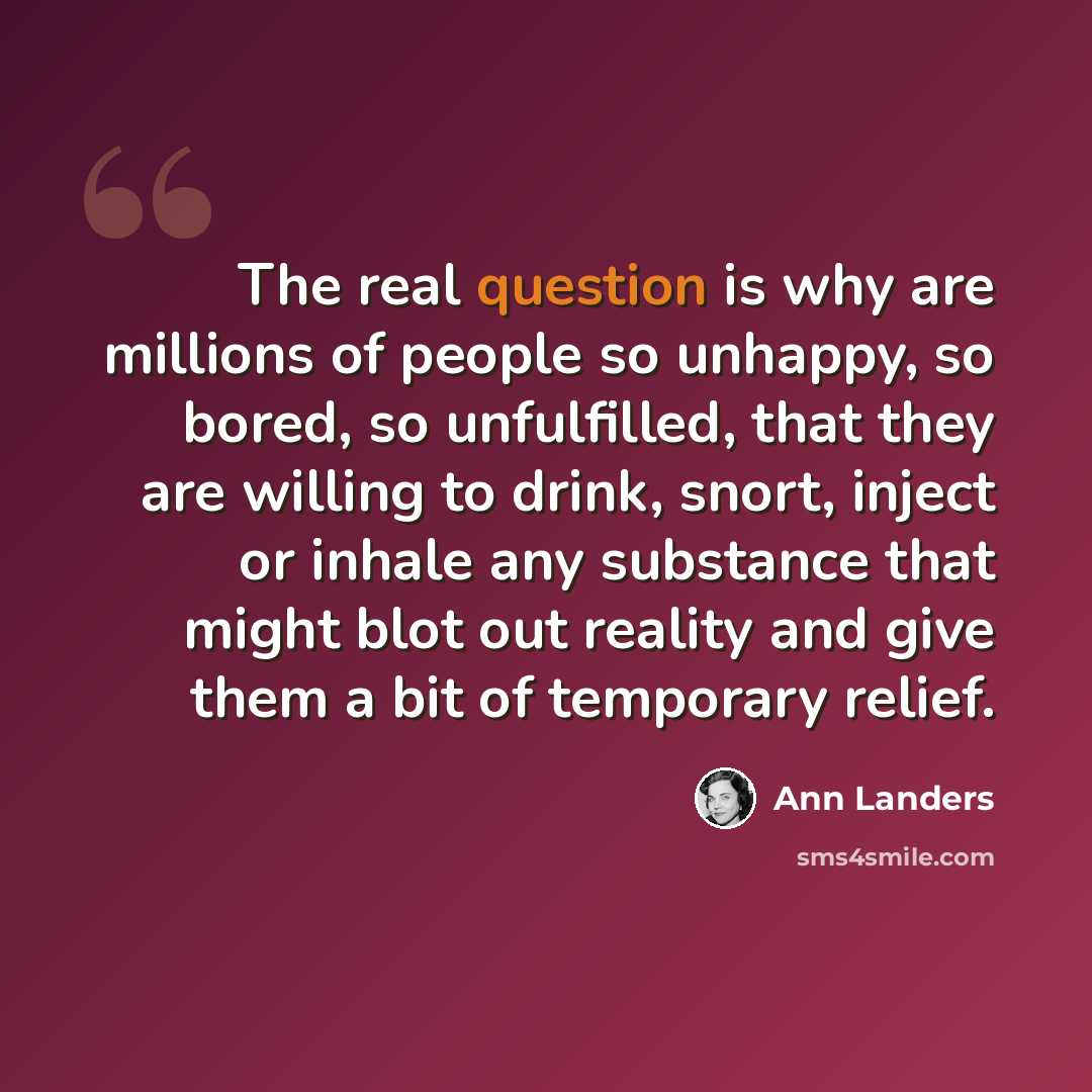 “The real question is why are millions of people so unhappy, so bored, so unfulfilled, that they are willing to drink, snort, inject or inhale any substance that might blot out reality and give them a bit of temporary relief.” quote by Ann Landers