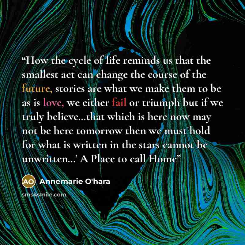 “How the cycle of life reminds us that the smallest act can change the course of the future, stories are what we make them to be as is love, we either fail or triumph but if we truly believe…that which is here now may not be here tomorrow then we must hold for what is written in the stars cannot be…” quote by Annemarie O'hara