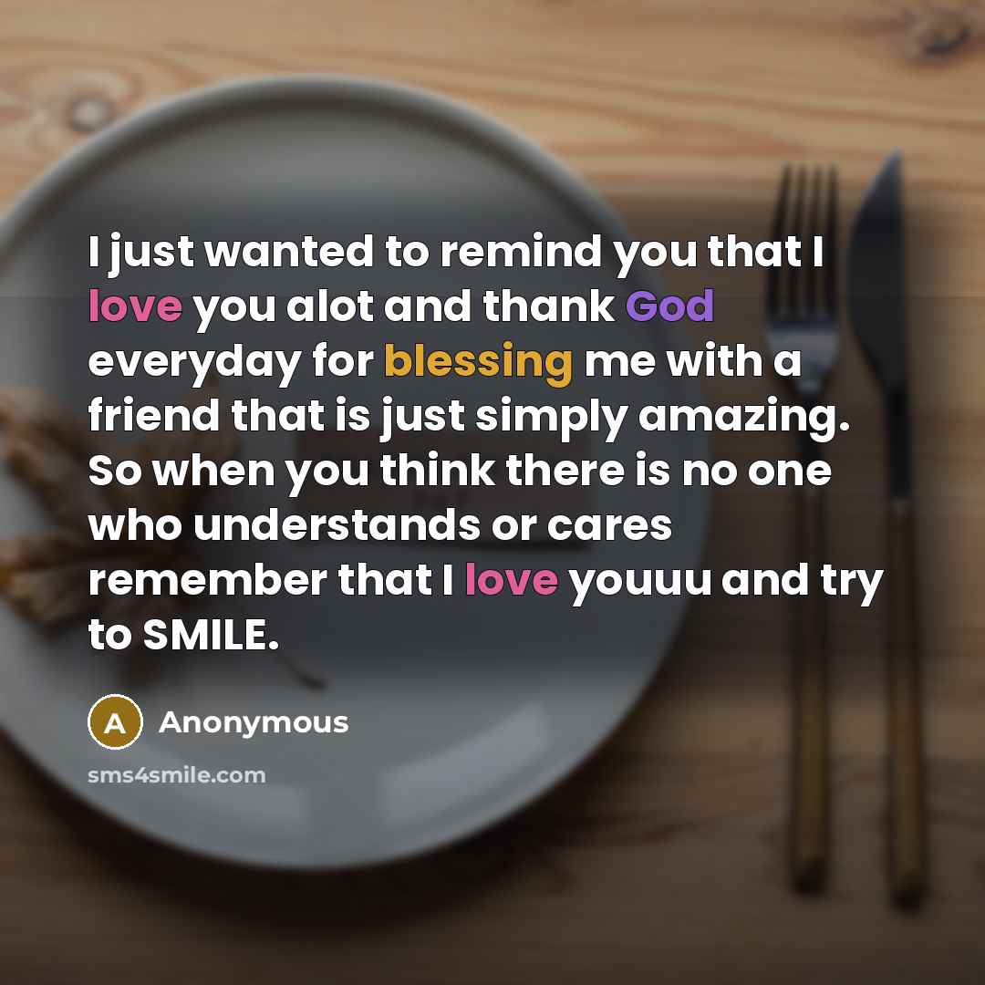 “I just wanted to remind you that I love you alot and thank God everyday for blessing me with a friend that is just simply amazing. So when you think there is no one who understands or cares remember that I love youuu and try to SMILE.” quote by Anonymous