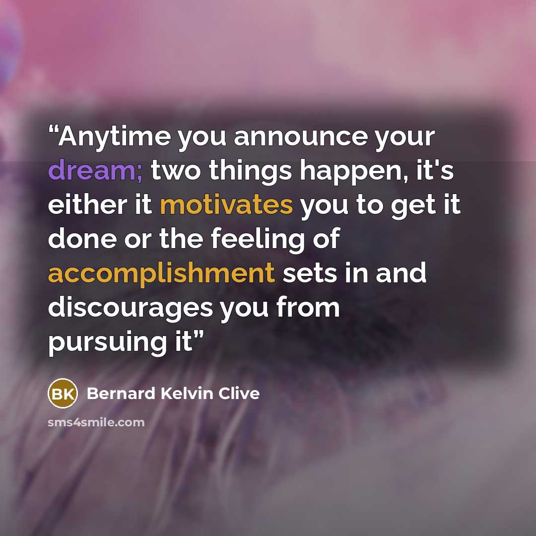 “Anytime you announce your dream; two things happen, it's either it motivates you to get it done or the feeling of accomplishment sets in and discourages you from pursuing it” quote by Bernard Kelvin Clive