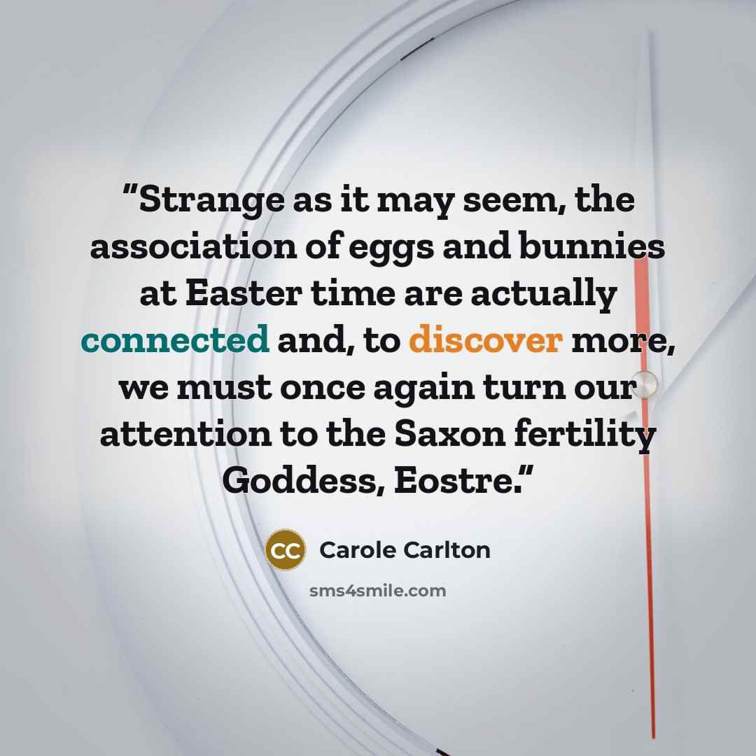 “Strange as it may seem, the association of eggs and bunnies at Easter time are actually connected and, to discover more, we must once again turn our attention to the Saxon fertility Goddess, Eostre.” quote by Carole Carlton