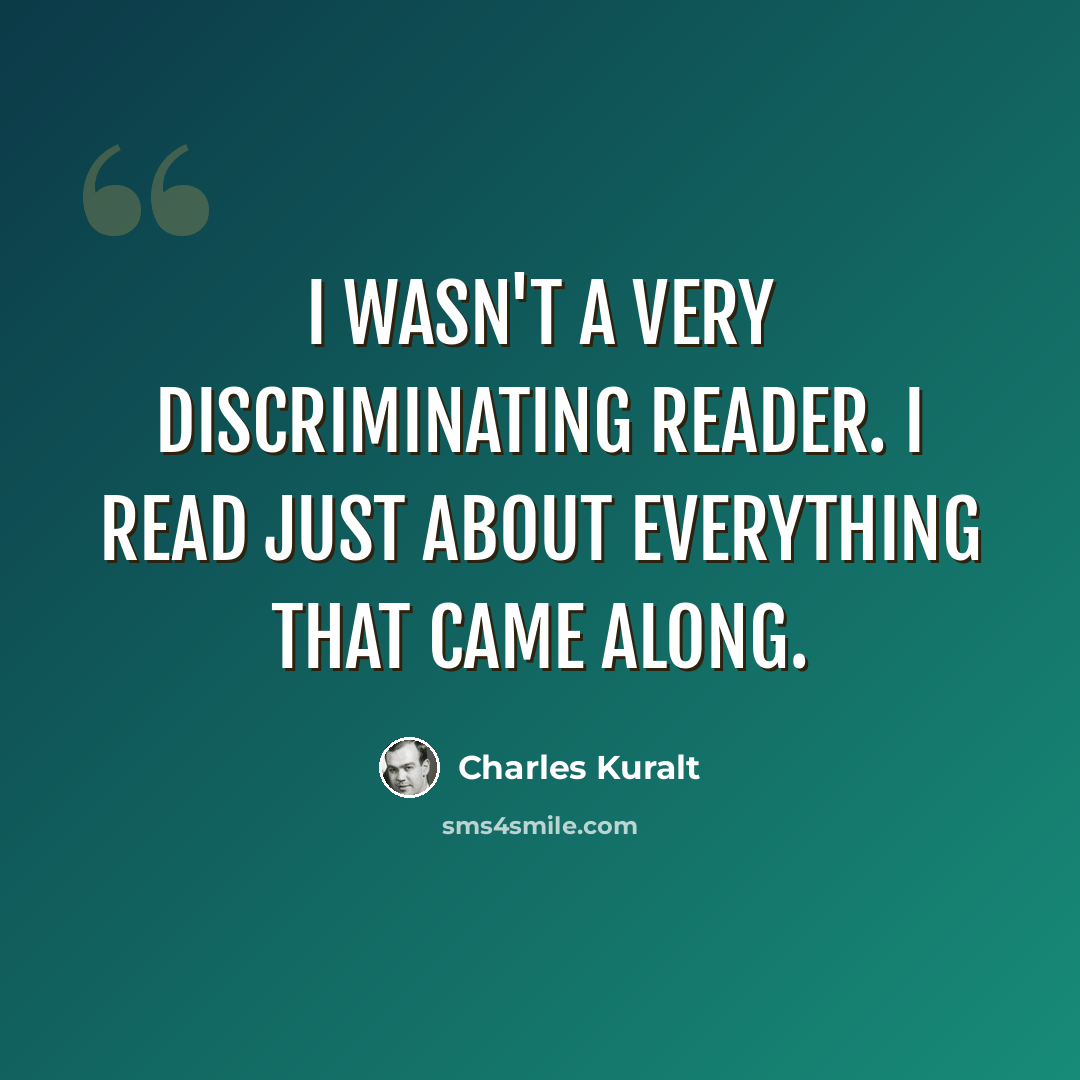 “I wasn't a very discriminating reader. I read just about everything that came along.” quote by Charles Kuralt
