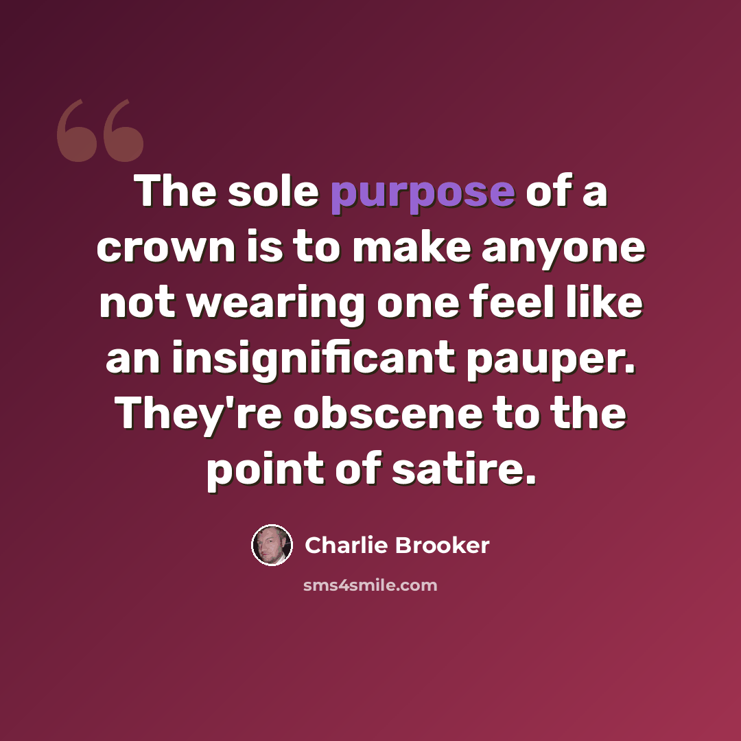 “The sole purpose of a crown is to make anyone not wearing one feel like an insignificant pauper. They're obscene to the point of satire.” quote by Charlie Brooker