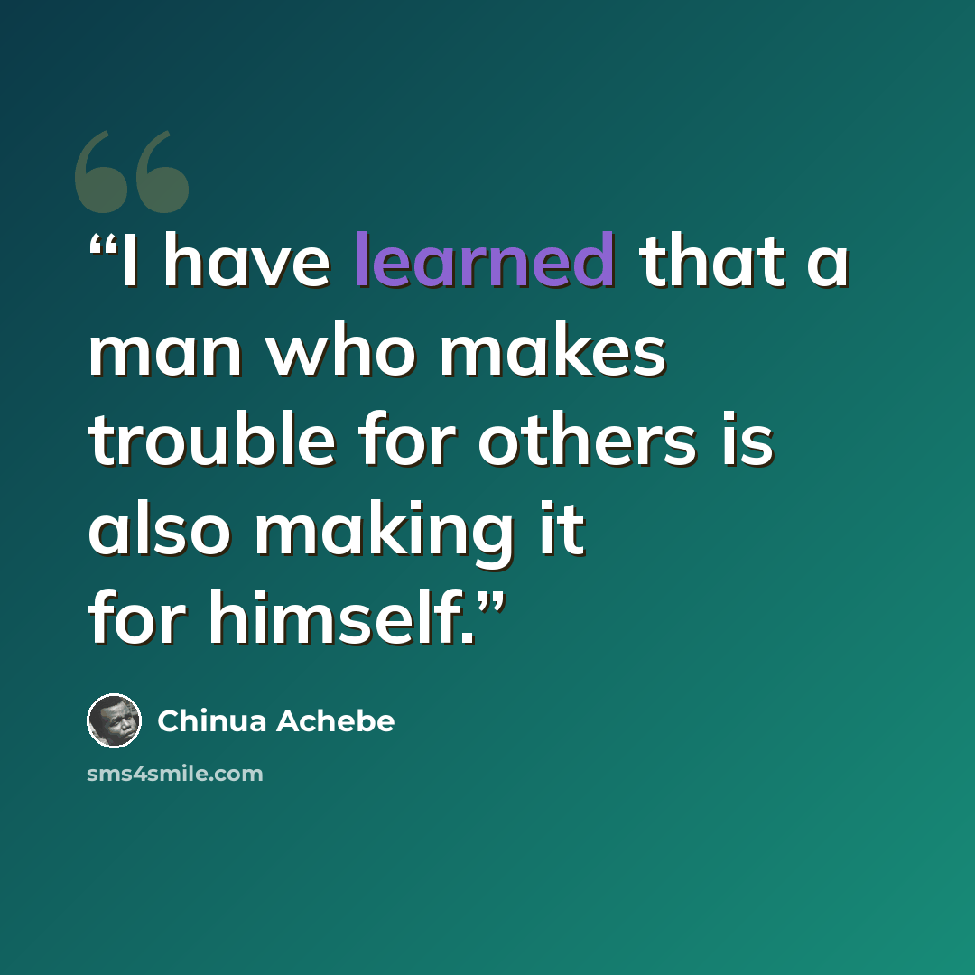 “I have learned that a man who makes trouble for others is also making it for himself.” quote by Chinua Achebe