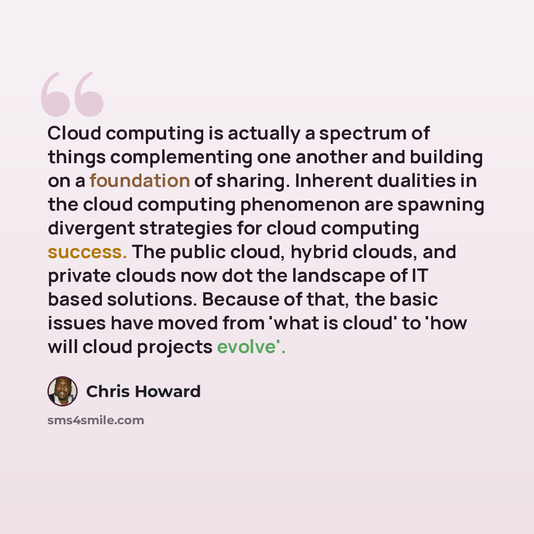“Cloud computing is actually a spectrum of things complementing one another and building on a foundation of sharing. Inherent dualities in the cloud computing phenomenon are spawning divergent strategies for cloud computing success. The public cloud, hybrid clouds, and private clouds now dot the…” quote by Chris Howard