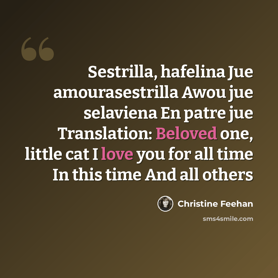 “Sestrilla, hafelina Jue amourasestrilla Awou jue selaviena En patre jue Translation: Beloved one, little cat I love you for all time In this time And all others” quote by Christine Feehan