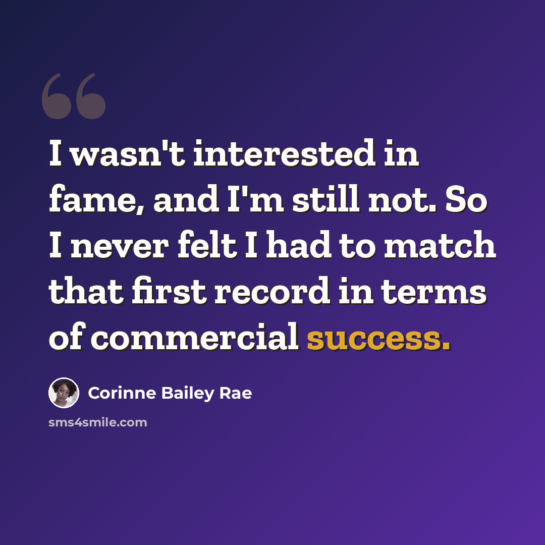 “I wasn't interested in fame, and I'm still not. So I never felt I had to match that first record in terms of commercial success.” quote by Corinne Bailey Rae
