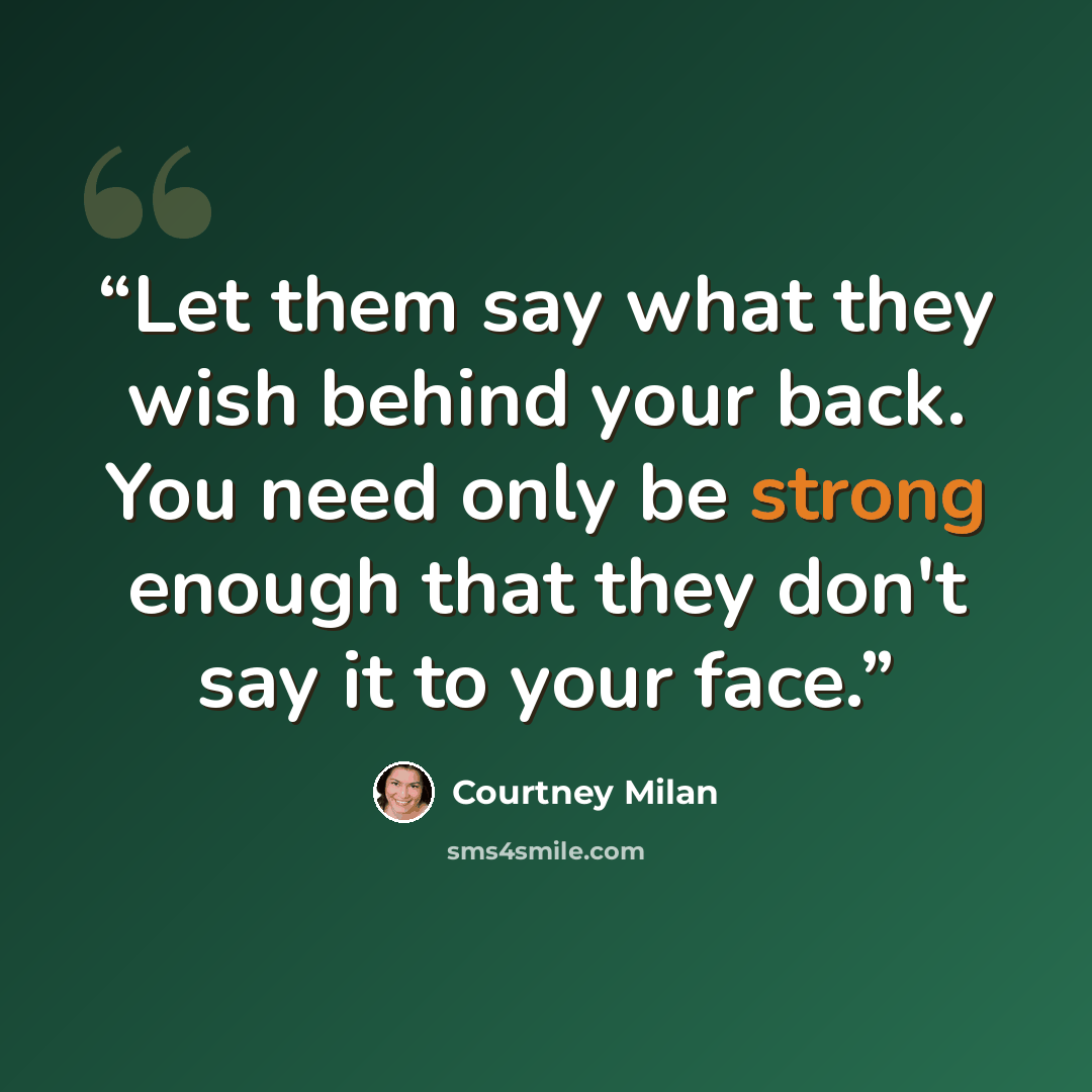 “Let them say what they wish behind your back. You need only be strong enough that they don't say it to your face.” quote by Courtney Milan