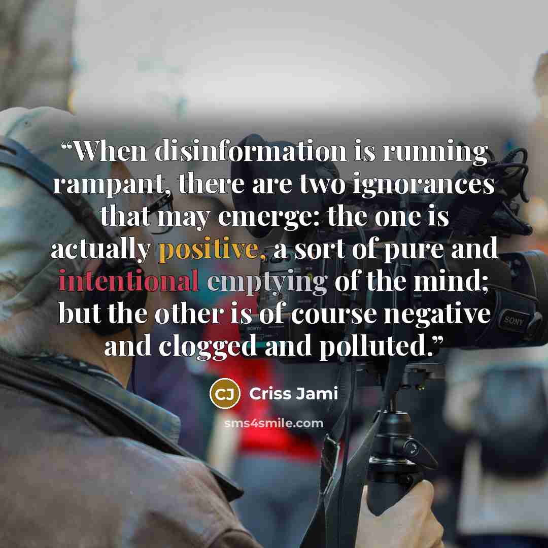 “When disinformation is running rampant, there are two ignorances that may emerge: the one is actually positive, a sort of pure and intentional emptying of the mind; but the other is of course negative and clogged and polluted.” quote by Criss Jami