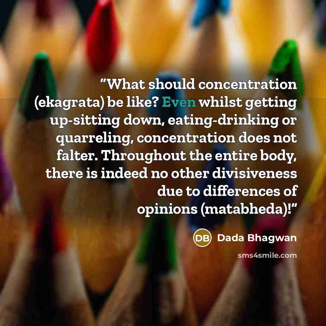 “What should concentration (ekagrata) be like? Even whilst getting up-sitting down, eating-drinking or quarreling, concentration does not falter. Throughout the entire body, there is indeed no other divisiveness due to differences of opinions (matabheda)!” quote by Dada Bhagwan