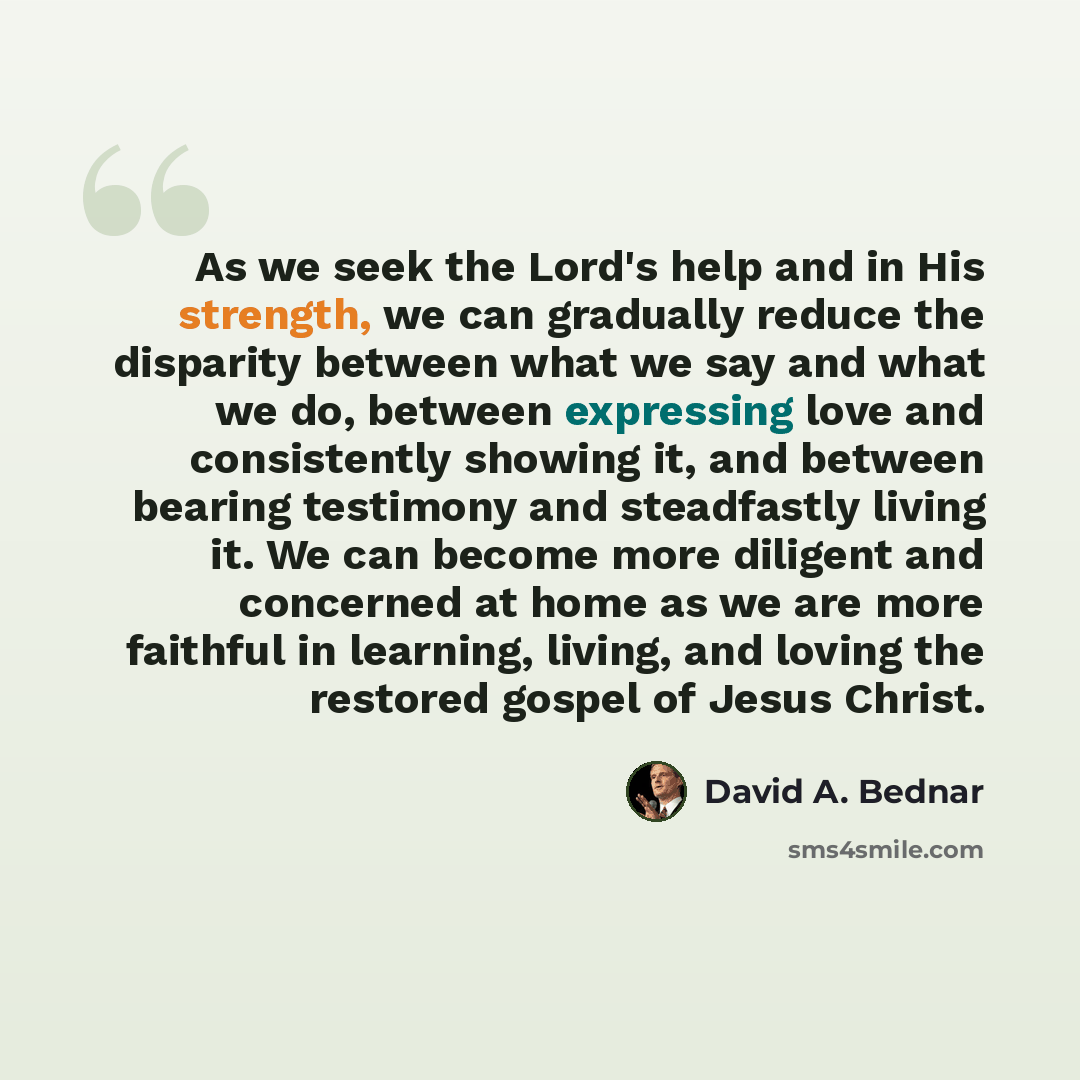 “As we seek the Lord's help and in His strength, we can gradually reduce the disparity between what we say and what we do, between expressing love and consistently showing it, and between bearing testimony and steadfastly living it. We can become more diligent and concerned at home as we are more…” quote by David A. Bednar