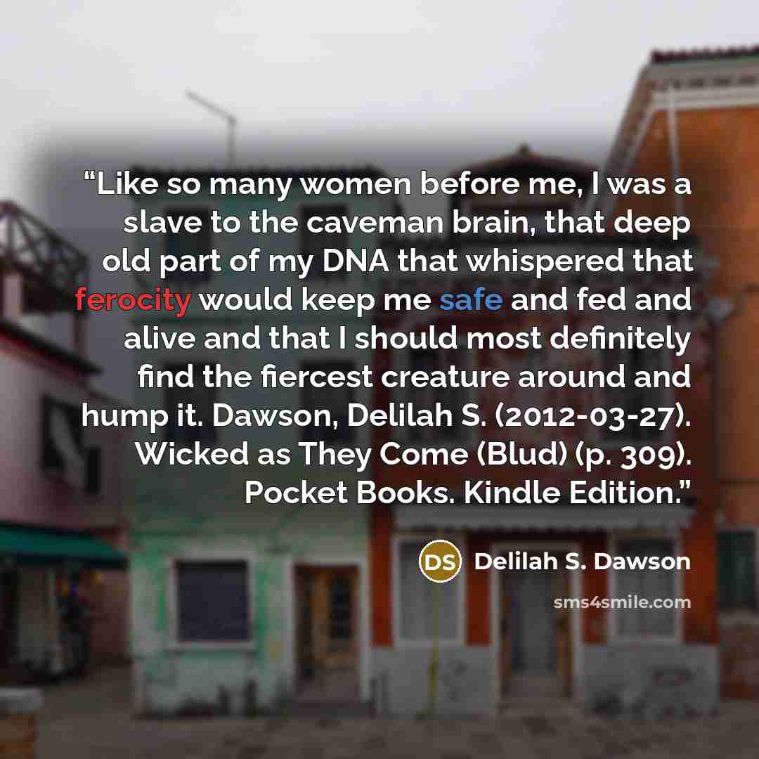 “Like so many women before me, I was a slave to the caveman brain, that deep old part of my DNA that whispered that ferocity would keep me safe and fed and alive and that I should most definitely find the fiercest creature around and hump it. Dawson, Delilah S. (2012-03-27). Wicked as They Come…” quote by Delilah S. Dawson
