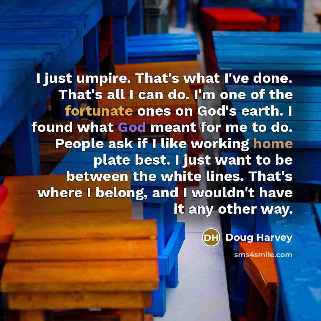 “I just umpire. That's what I've done. That's all I can do. I'm one of the fortunate ones on God's earth. I found what God meant for me to do. People ask if I like working home plate best. I just want to be between the white lines. That's where I belong, and I wouldn't have it any other way.” quote by Doug Harvey