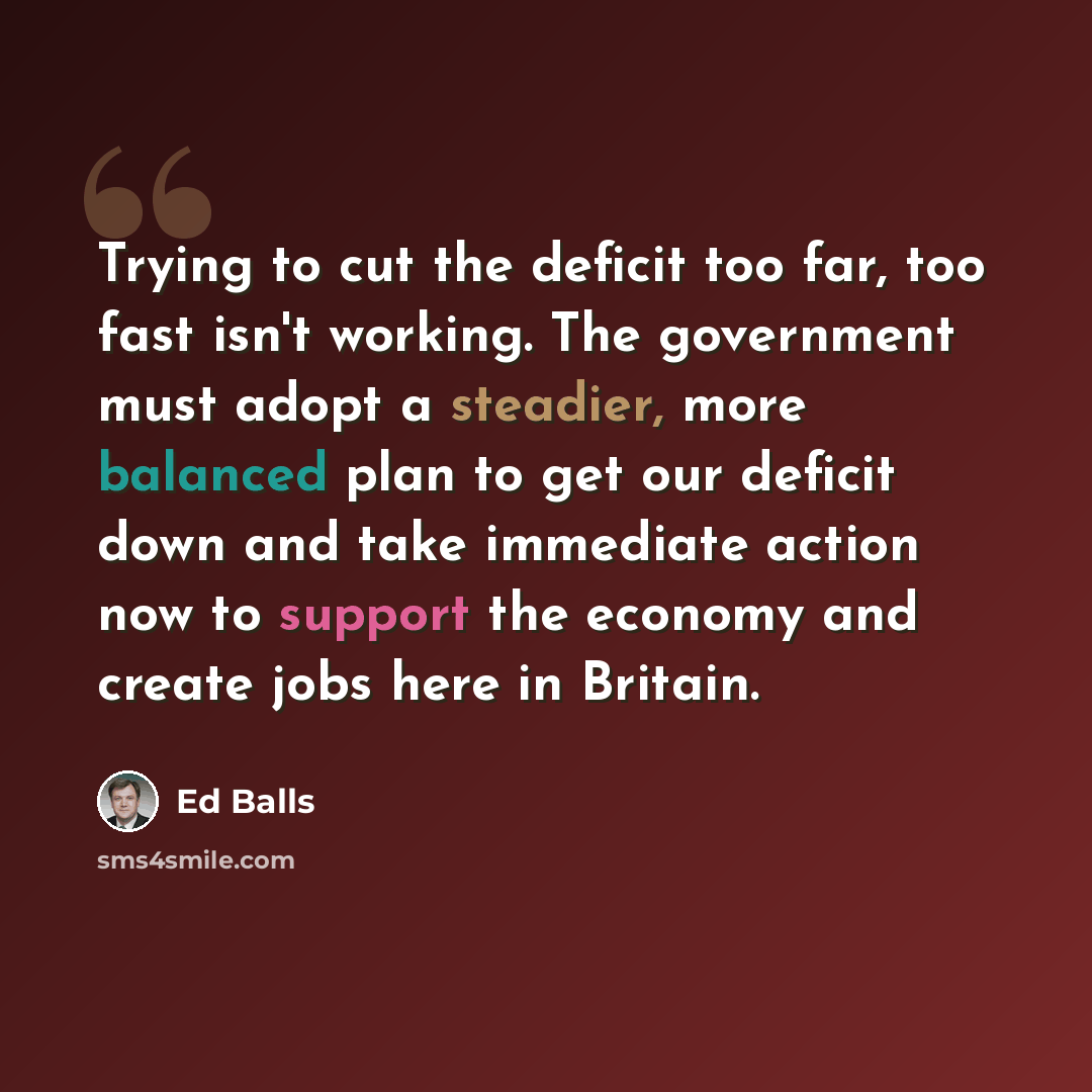 “Trying to cut the deficit too far, too fast isn't working. The government must adopt a steadier, more balanced plan to get our deficit down and take immediate action now to support the economy and create jobs here in Britain.” quote by Ed Balls