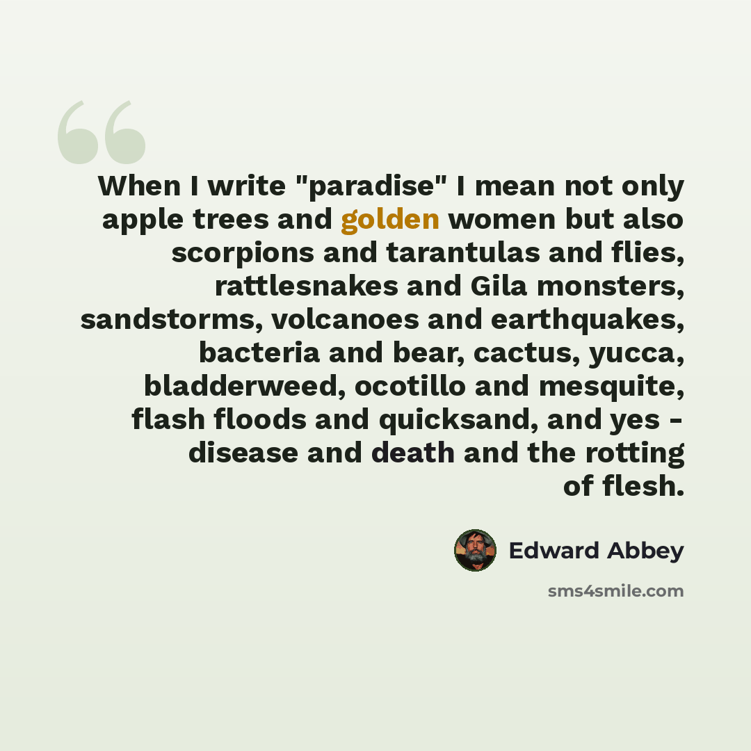 “When I write "paradise" I mean not only apple trees and golden women but also scorpions and tarantulas and flies, rattlesnakes and Gila monsters, sandstorms, volcanoes and earthquakes, bacteria and bear, cactus, yucca, bladderweed, ocotillo and mesquite, flash floods and quicksand, and yes…” quote by Edward Abbey