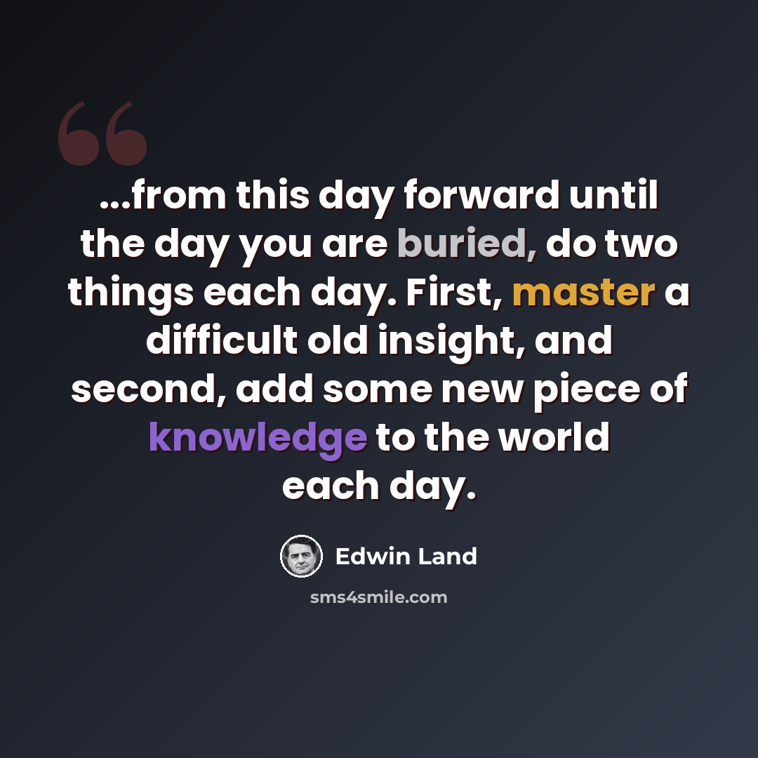 “...from this day forward until the day you are buried, do two things each day. First, master a difficult old insight, and second, add some new piece of knowledge to the world each day.” quote by Edwin Land