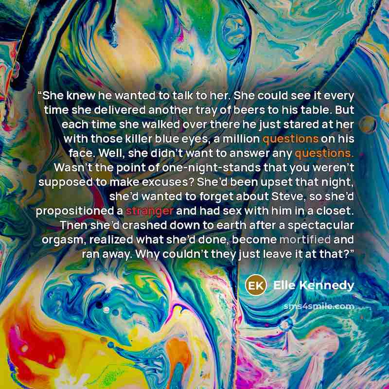 “She knew he wanted to talk to her. She could see it every time she delivered another tray of beers to his table. But each time she walked over there he just stared at her with those killer blue eyes, a million questions on his face. Well, she didn’t want to answer any questions. Wasn’t the point…” quote by Elle Kennedy