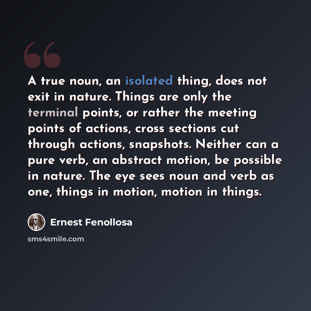 “A true noun, an isolated thing, does not exit in nature. Things are only the terminal points, or rather the meeting points of actions, cross sections cut through actions, snapshots. Neither can a pure verb, an abstract motion, be possible in nature. The eye sees noun and verb as one, things in…” quote by Ernest Fenollosa