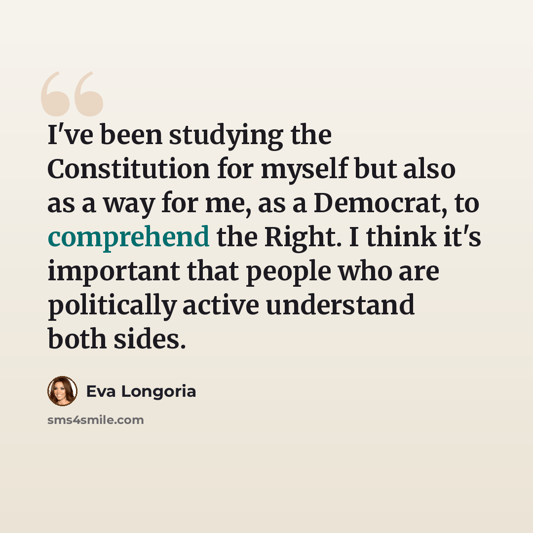 “I've been studying the Constitution for myself but also as a way for me, as a Democrat, to comprehend the Right. I think it's important that people who are politically active understand both sides.” quote by Eva Longoria