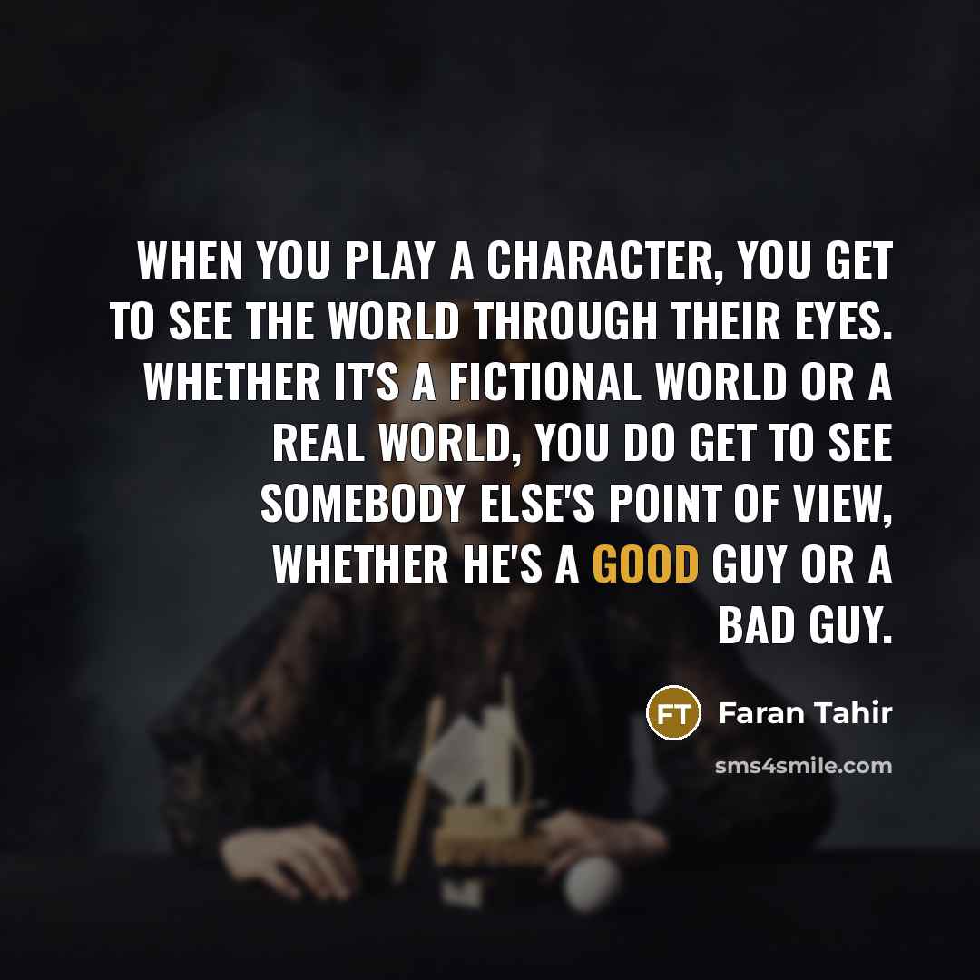 “When you play a character, you get to see the world through their eyes. Whether it's a fictional world or a real world, you do get to see somebody else's point of view, whether he's a good guy or a bad guy.” quote by Faran Tahir