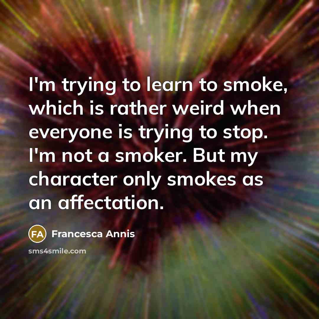 “I'm trying to learn to smoke, which is rather weird when everyone is trying to stop. I'm not a smoker. But my character only smokes as an affectation.” quote by Francesca Annis