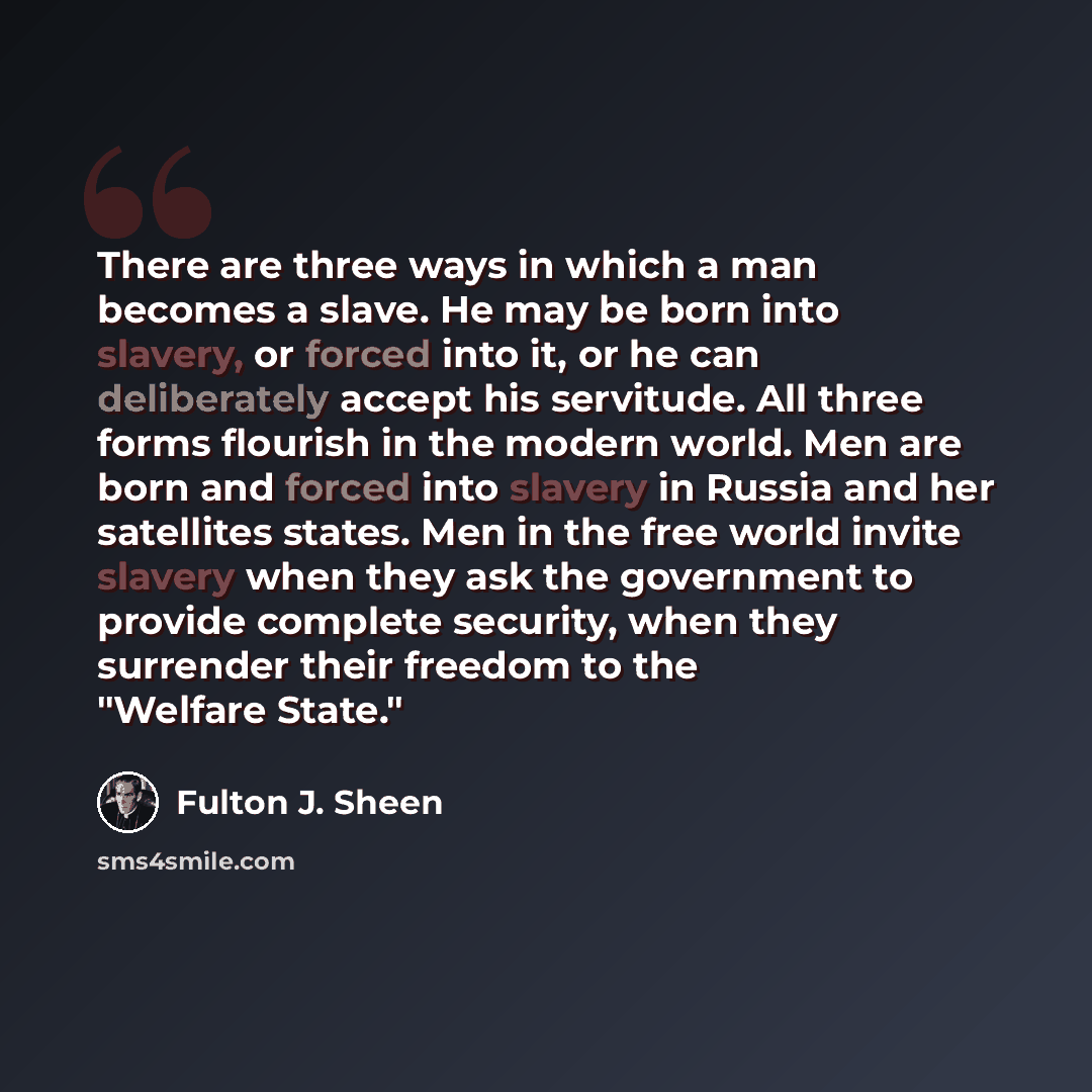 “There are three ways in which a man becomes a slave. He may be born into slavery, or forced into it, or he can deliberately accept his servitude. All three forms flourish in the modern world. Men are born and forced into slavery in Russia and her satellites states. Men in the free world invite…” quote by Fulton J. Sheen