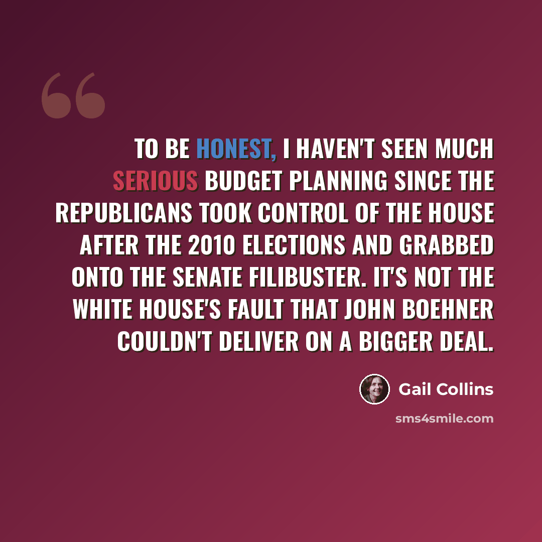 “To be honest, I haven't seen much serious budget planning since the Republicans took control of the House after the 2010 elections and grabbed onto the Senate filibuster. It's not the White House's fault that John Boehner couldn't deliver on a bigger deal.” quote by Gail Collins