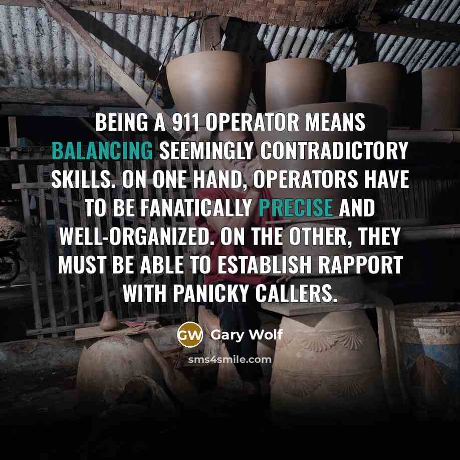“Being a 911 operator means balancing seemingly contradictory skills. On one hand, operators have to be fanatically precise and well-organized. On the other, they must be able to establish rapport with panicky callers.” quote by Gary Wolf