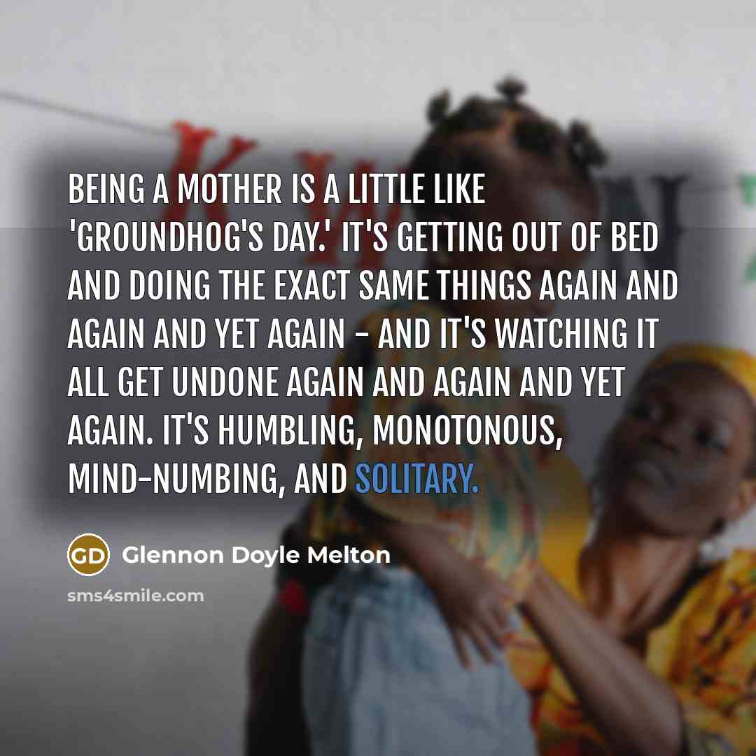 “Being a mother is a little like 'Groundhog's Day.' It's getting out of bed and doing the exact same things again and again and yet again - and it's watching it all get undone again and again and yet again. It's humbling, monotonous, mind-numbing, and solitary.” quote by Glennon Doyle Melton