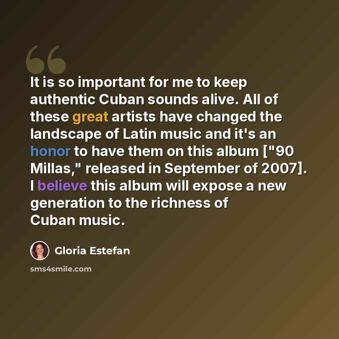 “It is so important for me to keep authentic Cuban sounds alive. All of these great artists have changed the landscape of Latin music and it's an honor to have them on this album ["90 Millas," released in September of 2007]. I believe this album will expose a new generation to the richness of Cuban…” quote by Gloria Estefan