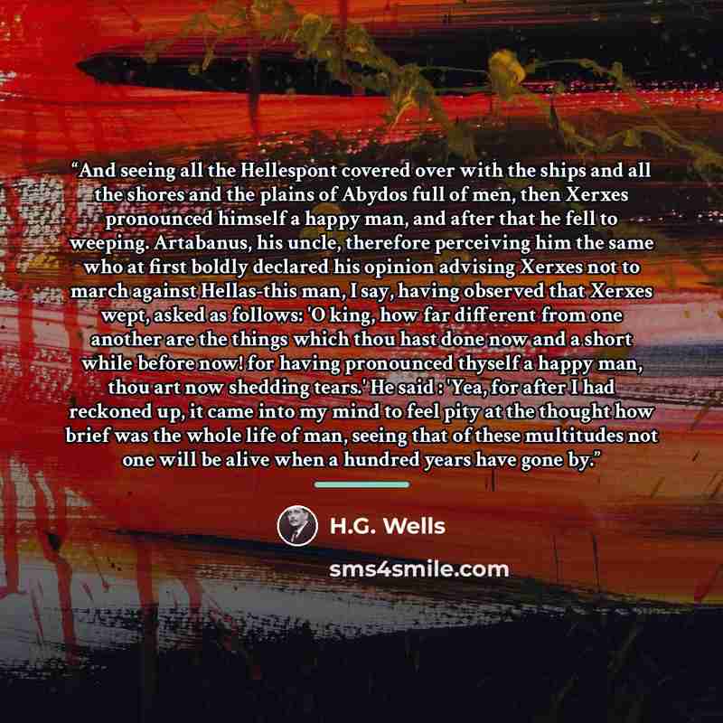 “And seeing all the Hellespont covered over with the ships and all the shores and the plains of Abydos full of men, then Xerxes pronounced himself a happy man, and after that he fell to weeping. Artabanus, his uncle, therefore perceiving him the same who at first boldly declared his opinion…” quote by H.G. Wells