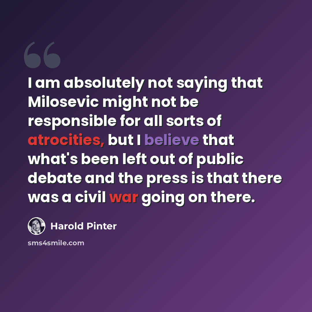“I am absolutely not saying that Milosevic might not be responsible for all sorts of atrocities, but I believe that what's been left out of public debate and the press is that there was a civil war going on there.” quote by Harold Pinter