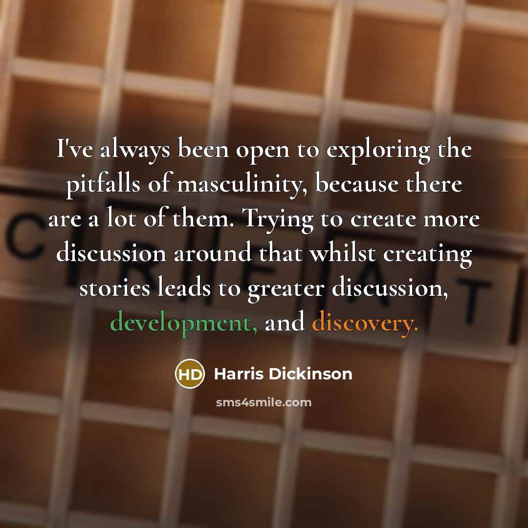“I've always been open to exploring the pitfalls of masculinity, because there are a lot of them. Trying to create more discussion around that whilst creating stories leads to greater discussion, development, and discovery.” quote by Harris Dickinson