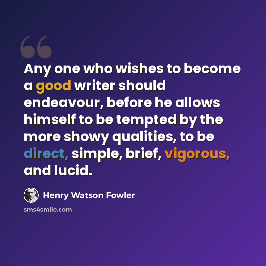 “Any one who wishes to become a good writer should endeavour, before he allows himself to be tempted by the more showy qualities, to be direct, simple, brief, vigorous, and lucid.” quote by Henry Watson Fowler