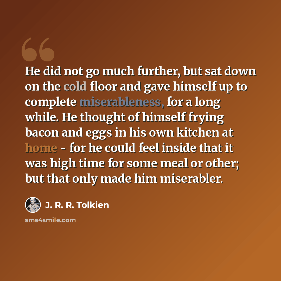 “He did not go much further, but sat down on the cold floor and gave himself up to complete miserableness, for a long while. He thought of himself frying bacon and eggs in his own kitchen at home - for he could feel inside that it was high time for some meal or other; but that only made him…” quote by J. R. R. Tolkien