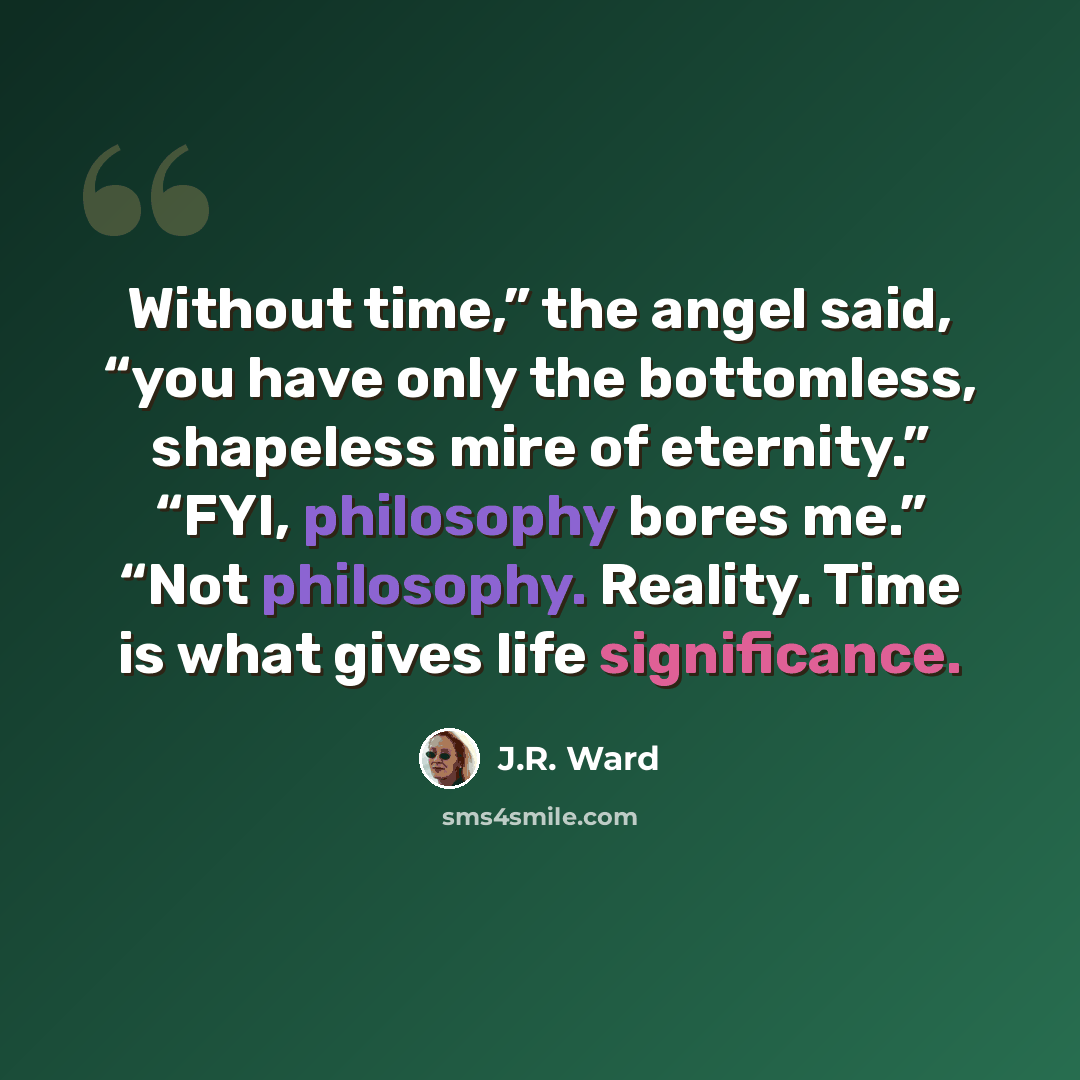 “Without time,” the angel said, “you have only the bottomless, shapeless mire of eternity.” “FYI, philosophy bores me.” “Not philosophy. Reality. Time is what gives life significance.” quote by J.R. Ward