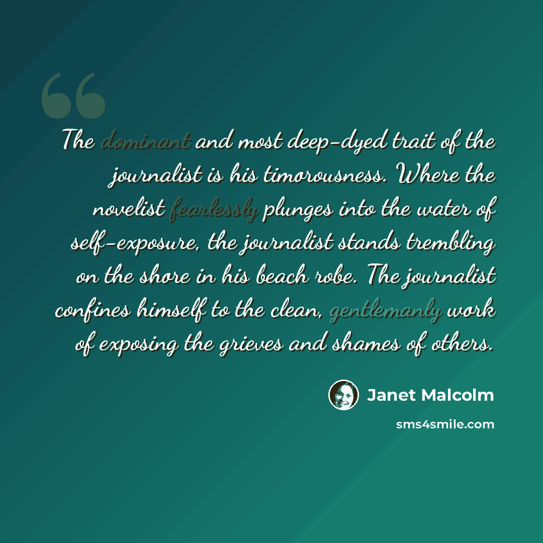“The dominant and most deep-dyed trait of the journalist is his timorousness. Where the novelist fearlessly plunges into the water of self-exposure, the journalist stands trembling on the shore in his beach robe. The journalist confines himself to the clean, gentlemanly work of exposing the grieves…” quote by Janet Malcolm